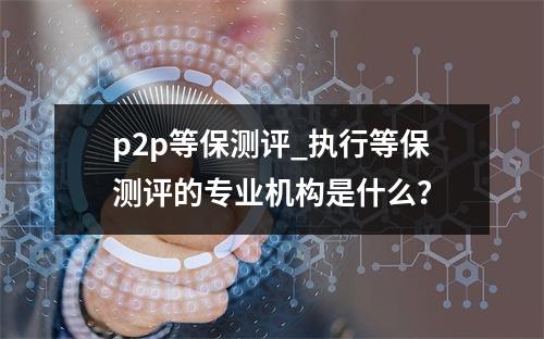 p2p等保测评_执行等保测评的专业机构是什么?