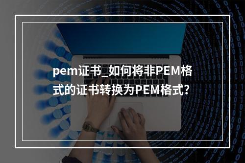 pem证书_如何将非PEM格式的证书转换为PEM格式?