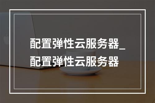配置弹性云服务器_配置弹性云服务器