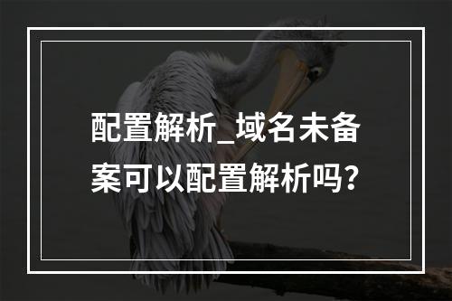 配置解析_域名未备案可以配置解析吗?