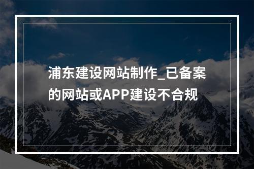 浦东建设网站制作_已备案的网站或APP建设不合规