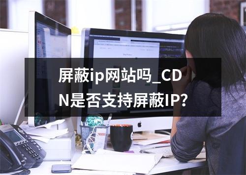 屏蔽ip网站吗_CDN是否支持屏蔽IP?