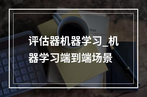 评估器机器学习_机器学习端到端场景