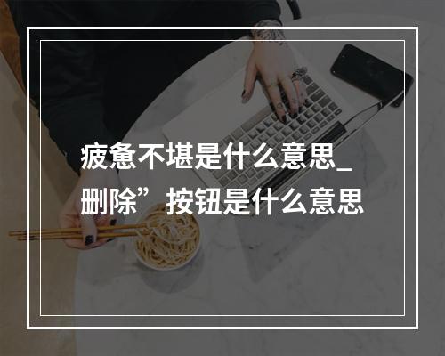 疲惫不堪是什么意思_删除”按钮是什么意思