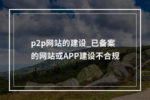 p2p网站的建设_已备案的网站或APP建设不合规