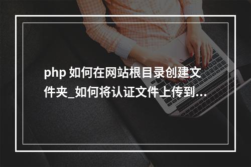 php 如何在网站根目录创建文件夹_如何将认证文件上传到网站根目录