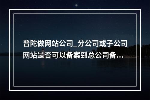 普陀做网站公司_分公司或子公司网站是否可以备案到总公司备案中