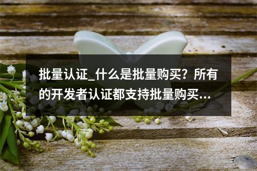 批量认证_什么是批量购买?所有的开发者认证都支持批量购买吗