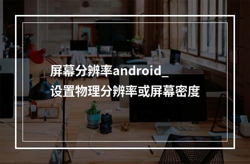 屏幕分辨率android_设置物理分辨率或屏幕密度