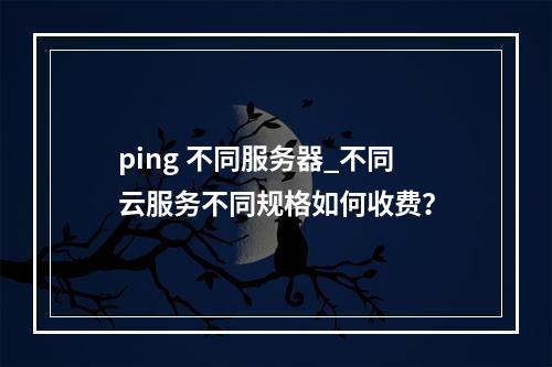 ping 不同服务器_不同云服务不同规格如何收费?
