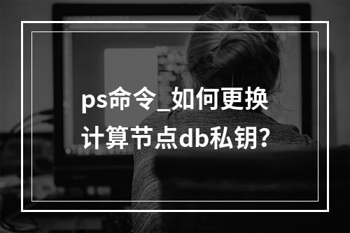 ps命令_如何更换计算节点db私钥?