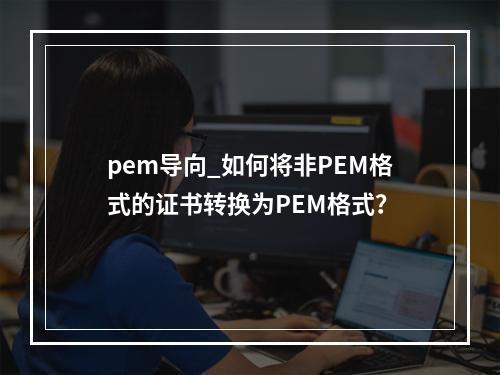 pem导向_如何将非PEM格式的证书转换为PEM格式?