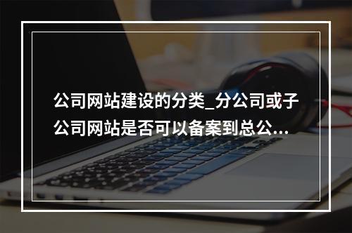 公司网站建设的分类_分公司或子公司网站是否可以备案到总公司备案中