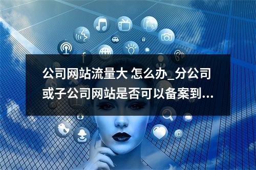公司网站流量大 怎么办_分公司或子公司网站是否可以备案到总公司备案中
