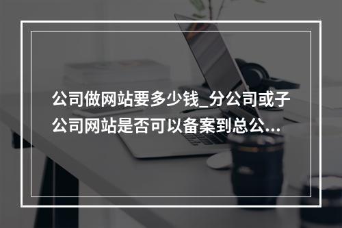 公司做网站要多少钱_分公司或子公司网站是否可以备案到总公司备案中