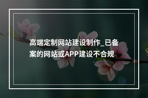 高端定制网站建设制作_已备案的网站或APP建设不合规