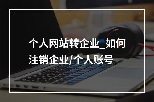 个人网站转企业_如何注销企业/个人账号