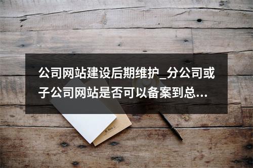 公司网站建设后期维护_分公司或子公司网站是否可以备案到总公司备案中