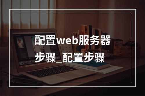 配置web服务器步骤_配置步骤