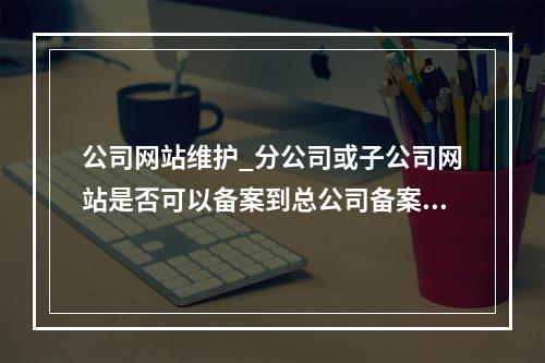 公司网站维护_分公司或子公司网站是否可以备案到总公司备案中