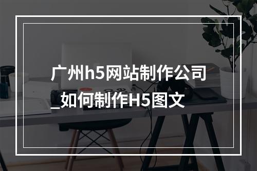 广州h5网站制作公司_如何制作H5图文