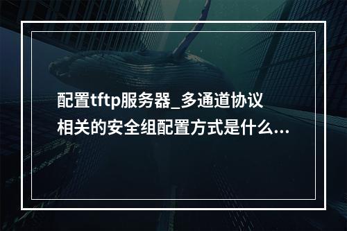 配置tftp服务器_多通道协议相关的安全组配置方式是什么?
