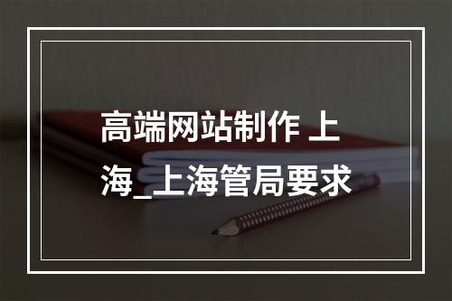 高端网站制作 上海_上海管局要求