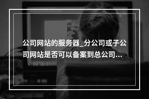 公司网站的服务器_分公司或子公司网站是否可以备案到总公司备案中