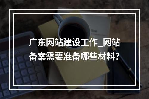广东网站建设工作_网站备案需要准备哪些材料?