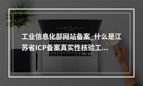 工业信息化部网站备案_什么是江苏省ICP备案真实性核验工作新要求?
