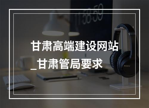 甘肃高端建设网站_甘肃管局要求