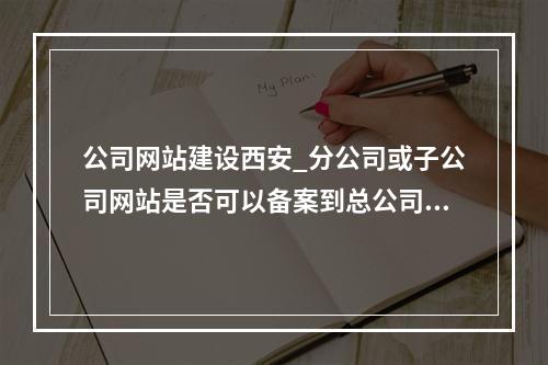公司网站建设西安_分公司或子公司网站是否可以备案到总公司备案中