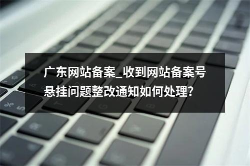 广东网站备案_收到网站备案号悬挂问题整改通知如何处理?