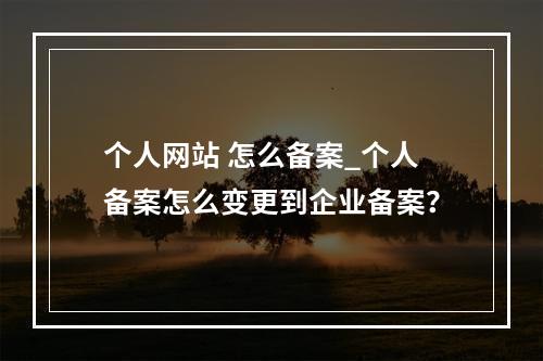 个人网站 怎么备案_个人备案怎么变更到企业备案?
