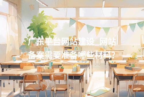 广东平台网站建设_网站备案需要准备哪些材料?