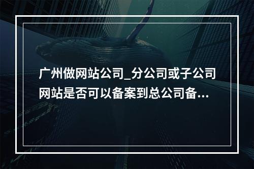 广州做网站公司_分公司或子公司网站是否可以备案到总公司备案中