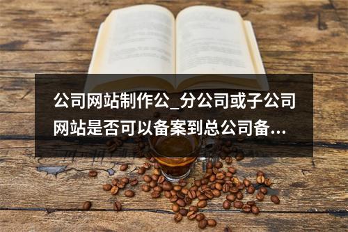 公司网站制作公_分公司或子公司网站是否可以备案到总公司备案中