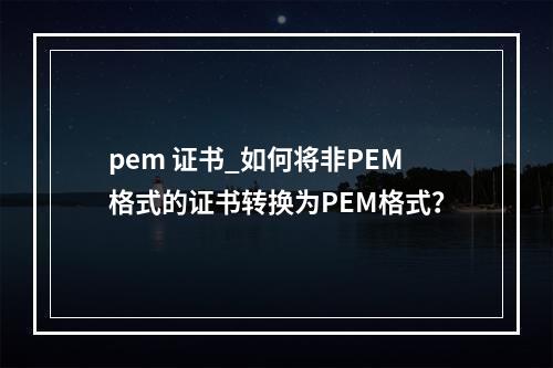 pem 证书_如何将非PEM格式的证书转换为PEM格式?
