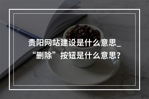 贵阳网站建设是什么意思_“删除”按钮是什么意思?