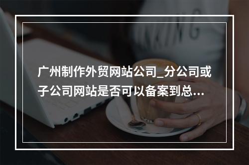广州制作外贸网站公司_分公司或子公司网站是否可以备案到总公司备案中