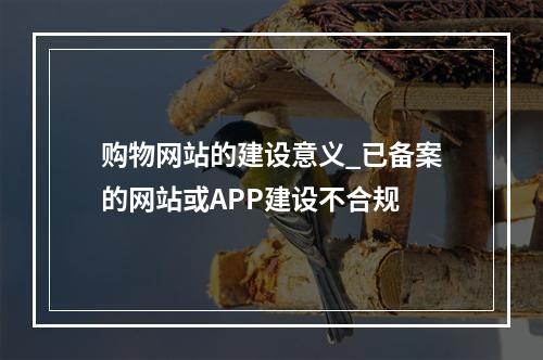 购物网站的建设意义_已备案的网站或APP建设不合规