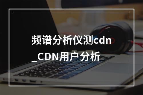 频谱分析仪测cdn_CDN用户分析