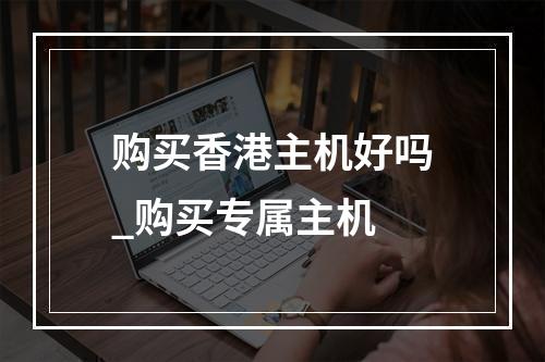 购买香港主机好吗_购买专属主机