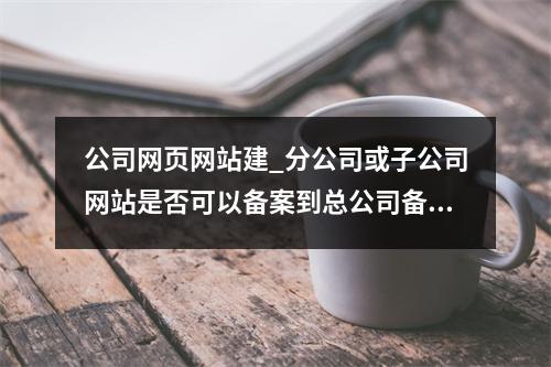 公司网页网站建_分公司或子公司网站是否可以备案到总公司备案中