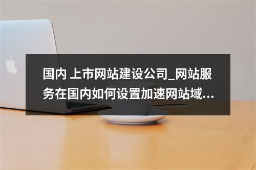 国内 上市网站建设公司_网站服务在国内如何设置加速网站域名?