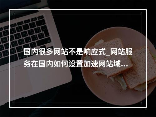 国内很多网站不是响应式_网站服务在国内如何设置加速网站域名?