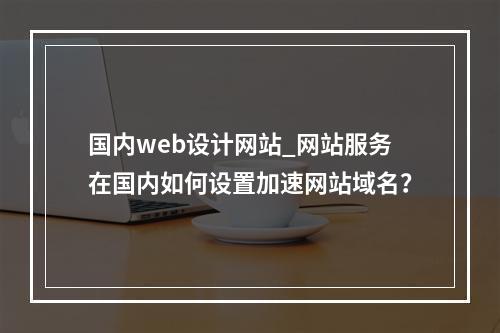 国内web设计网站_网站服务在国内如何设置加速网站域名?