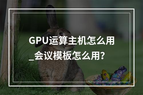 GPU运算主机怎么用_会议模板怎么用?