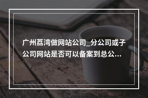 广州荔湾做网站公司_分公司或子公司网站是否可以备案到总公司备案中