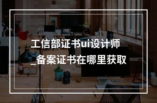 工信部证书ui设计师_备案证书在哪里获取